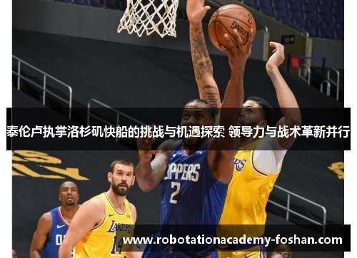 泰伦卢执掌洛杉矶快船的挑战与机遇探索 领导力与战术革新并行